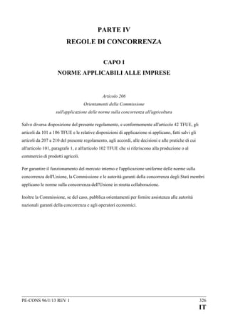 PARTE IV
REGOLE DI CONCORRENZA
CAPO I
NORME APPLICABILI ALLE IMPRESE

Articolo 206
Orientamenti della Commissione
sull'applicazione delle norme sulla concorrenza all'agricoltura
Salvo diversa disposizione del presente regolamento, e conformemente all'articolo 42 TFUE, gli
articoli da 101 a 106 TFUE e le relative disposizioni di applicazione si applicano, fatti salvi gli
articoli da 207 a 210 del presente regolamento, agli accordi, alle decisioni e alle pratiche di cui
all'articolo 101, paragrafo 1, e all'articolo 102 TFUE che si riferiscono alla produzione o al
commercio di prodotti agricoli.
Per garantire il funzionamento del mercato interno e l'applicazione uniforme delle norme sulla
concorrenza dell'Unione, la Commissione e le autorità garanti della concorrenza degli Stati membri
applicano le norme sulla concorrenza dell'Unione in stretta collaborazione.
Inoltre la Commissione, se del caso, pubblica orientamenti per fornire assistenza alle autorità
nazionali garanti della concorrenza e agli operatori economici.

PE-CONS 96/1/13 REV 1

326

IT

 
