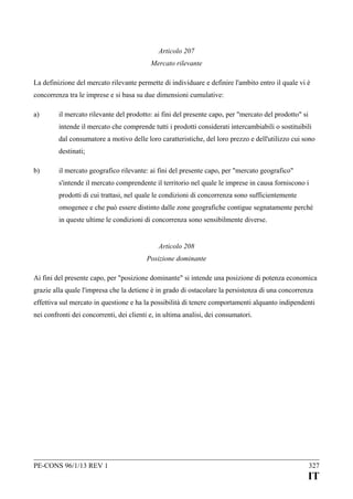 Articolo 207
Mercato rilevante
La definizione del mercato rilevante permette di individuare e definire l'ambito entro il quale vi è
concorrenza tra le imprese e si basa su due dimensioni cumulative:
a)

il mercato rilevante del prodotto: ai fini del presente capo, per "mercato del prodotto" si
intende il mercato che comprende tutti i prodotti considerati intercambiabili o sostituibili
dal consumatore a motivo delle loro caratteristiche, del loro prezzo e dell'utilizzo cui sono
destinati;

b)

il mercato geografico rilevante: ai fini del presente capo, per "mercato geografico"
s'intende il mercato comprendente il territorio nel quale le imprese in causa forniscono i
prodotti di cui trattasi, nel quale le condizioni di concorrenza sono sufficientemente
omogenee e che può essere distinto dalle zone geografiche contigue segnatamente perché
in queste ultime le condizioni di concorrenza sono sensibilmente diverse.
Articolo 208
Posizione dominante

Ai fini del presente capo, per "posizione dominante" si intende una posizione di potenza economica
grazie alla quale l'impresa che la detiene è in grado di ostacolare la persistenza di una concorrenza
effettiva sul mercato in questione e ha la possibilità di tenere comportamenti alquanto indipendenti
nei confronti dei concorrenti, dei clienti e, in ultima analisi, dei consumatori.

PE-CONS 96/1/13 REV 1

327

IT

 