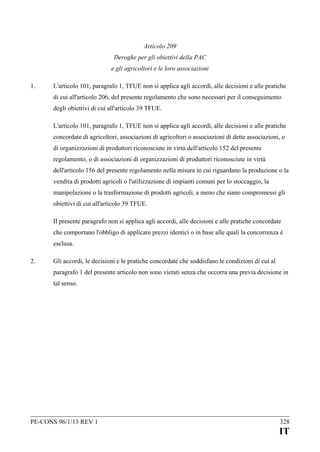 Articolo 209
Deroghe per gli obiettivi della PAC
e gli agricoltori e le loro associazioni
1.

L'articolo 101, paragrafo 1, TFUE non si applica agli accordi, alle decisioni e alle pratiche
di cui all'articolo 206, del presente regolamento che sono necessari per il conseguimento
degli obiettivi di cui all'articolo 39 TFUE.
L'articolo 101, paragrafo 1, TFUE non si applica agli accordi, alle decisioni e alle pratiche
concordate di agricoltori, associazioni di agricoltori o associazioni di dette associazioni, o
di organizzazioni di produttori riconosciute in virtù dell'articolo 152 del presente
regolamento, o di associazioni di organizzazioni di produttori riconosciute in virtù
dell'articolo 156 del presente regolamento nella misura in cui riguardano la produzione o la
vendita di prodotti agricoli o l'utilizzazione di impianti comuni per lo stoccaggio, la
manipolazione o la trasformazione di prodotti agricoli, a meno che siano compromessi gli
obiettivi di cui all'articolo 39 TFUE.
Il presente paragrafo non si applica agli accordi, alle decisioni e alle pratiche concordate
che comportano l'obbligo di applicare prezzi identici o in base alle quali la concorrenza è
esclusa.

2.

Gli accordi, le decisioni e le pratiche concordate che soddisfano le condizioni di cui al
paragrafo 1 del presente articolo non sono vietati senza che occorra una previa decisione in
tal senso.

PE-CONS 96/1/13 REV 1

328

IT

 