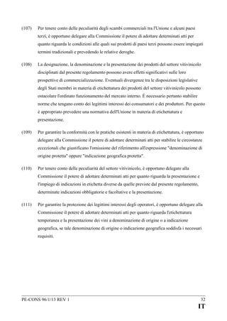 (107)

Per tenere conto delle peculiarità degli scambi commerciali tra l'Unione e alcuni paesi
terzi, è opportuno delegare alla Commissione il potere di adottare determinati atti per
quanto riguarda le condizioni alle quali sui prodotti di paesi terzi possono essere impiegati
termini tradizionali e prevedendo le relative deroghe.

(108)

La designazione, la denominazione e la presentazione dei prodotti del settore vitivinicolo
disciplinati dal presente regolamento possono avere effetti significativi sulle loro
prospettive di commercializzazione. Eventuali divergenze tra le disposizioni legislative
degli Stati membri in materia di etichettatura dei prodotti del settore vitivinicolo possono
ostacolare l'ordinato funzionamento del mercato interno. È necessario pertanto stabilire
norme che tengano conto dei legittimi interessi dei consumatori e dei produttori. Per questo
è appropriato prevedere una normativa dell'Unione in materia di etichettatura e
presentazione.

(109)

Per garantire la conformità con le pratiche esistenti in materia di etichettatura, è opportuno
delegare alla Commissione il potere di adottare determinati atti per stabilire le circostanze
eccezionali che giustificano l'omissione del riferimento all'espressione "denominazione di
origine protetta" oppure "indicazione geografica protetta".

(110)

Per tenere conto delle peculiarità del settore vitivinicolo, è opportuno delegare alla
Commissione il potere di adottare determinati atti per quanto riguarda la presentazione e
l'impiego di indicazioni in etichetta diverse da quelle previste dal presente regolamento,
determinate indicazioni obbligatorie e facoltative e la presentazione.

(111)

Per garantire la protezione dei legittimi interessi degli operatori, è opportuno delegare alla
Commissione il potere di adottare determinati atti per quanto riguarda l'etichettatura
temporanea e la presentazione dei vini a denominazione di origine o a indicazione
geografica, se tale denominazione di origine o indicazione geografica soddisfa i necessari
requisiti.

PE-CONS 96/1/13 REV 1

32

IT

 