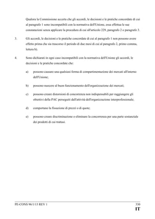 Qualora la Commissione accerta che gli accordi, le decisioni e le pratiche concordate di cui
al paragrafo 1 sono incompatibili con la normativa dell'Unione, essa effettua le sue
constatazioni senza applicare la procedura di cui all'articolo 229, paragrafo 2 o paragrafo 3.
3.

Gli accordi, le decisioni e le pratiche concordate di cui al paragrafo 1 non possono avere
effetto prima che sia trascorso il periodo di due mesi di cui al paragrafo 2, primo comma,
lettera b).

4.

Sono dichiarati in ogni caso incompatibili con la normativa dell'Unione gli accordi, le
decisioni e le pratiche concordate che:
a)

possono causare una qualsiasi forma di compartimentazione dei mercati all'interno
dell'Unione;

b)

possono nuocere al buon funzionamento dell'organizzazione dei mercati;

c)

possono creare distorsioni di concorrenza non indispensabili per raggiungere gli
obiettivi della PAC perseguiti dall'attività dell'organizzazione interprofessionale;

d)

comportano la fissazione di prezzi o di quote;

e)

possono creare discriminazione o eliminare la concorrenza per una parte sostanziale
dei prodotti di cui trattasi.

PE-CONS 96/1/13 REV 1

330

IT

 