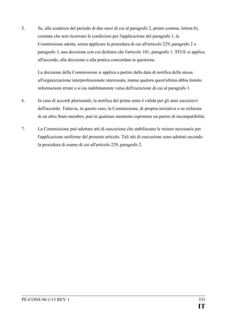 5.

Se, alla scadenza del periodo di due mesi di cui al paragrafo 2, primo comma, lettera b),
constata che non ricorrono le condizioni per l'applicazione del paragrafo 1, la
Commissione adotta, senza applicare la procedura di cui all'articolo 229, paragrafo 2 o
paragrafo 3, una decisione con cui dichiara che l'articolo 101, paragrafo 1, TFUE si applica
all'accordo, alla decisione o alla pratica concordata in questione.
La decisione della Commissione si applica a partire dalla data di notifica della stessa
all'organizzazione interprofessionale interessata, tranne qualora quest'ultima abbia fornito
informazioni errate o si sia indebitamente valsa dell'esenzione di cui al paragrafo 1.

6.

In caso di accordi pluriennali, la notifica del primo anno è valida per gli anni successivi
dell'accordo. Tuttavia, in questo caso, la Commissione, di propria iniziativa o su richiesta
di un altro Stato membro, può in qualsiasi momento esprimere un parere di incompatibilità.

7.

La Commissione può adottare atti di esecuzione che stabiliscano le misure necessarie per
l'applicazione uniforme del presente articolo. Tali atti di esecuzione sono adottati secondo
la procedura di esame di cui all'articolo 229, paragrafo 2.

PE-CONS 96/1/13 REV 1

331

IT

 