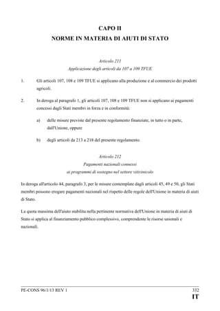 CAPO II
NORME IN MATERIA DI AIUTI DI STATO

Articolo 211
Applicazione degli articoli da 107 a 109 TFUE
1.

Gli articoli 107, 108 e 109 TFUE si applicano alla produzione e al commercio dei prodotti
agricoli.

2.

In deroga al paragrafo 1, gli articoli 107, 108 e 109 TFUE non si applicano ai pagamenti
concessi dagli Stati membri in forza e in conformità:
a)

delle misure previste dal presente regolamento finanziate, in tutto o in parte,
dall'Unione, oppure

b)

degli articoli da 213 a 218 del presente regolamento.
Articolo 212
Pagamenti nazionali connessi
ai programmi di sostegno nel settore vitivinicolo

In deroga all'articolo 44, paragrafo 3, per le misure contemplate dagli articoli 45, 49 e 50, gli Stati
membri possono erogare pagamenti nazionali nel rispetto delle regole dell'Unione in materia di aiuti
di Stato.
La quota massima dell'aiuto stabilita nella pertinente normativa dell'Unione in materia di aiuti di
Stato si applica al finanziamento pubblico complessivo, comprendente le risorse unionali e
nazionali.

PE-CONS 96/1/13 REV 1

332

IT

 