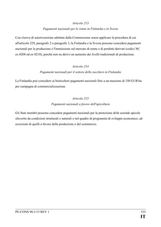 Articolo 213
Pagamenti nazionali per le renne in Finlandia e in Svezia
Con riserva di autorizzazione adottata dalla Commissione senza applicare la procedura di cui
all'articolo 229, paragrafo 2 o paragrafo 3, la Finlandia e la Svezia possono concedere pagamenti
nazionali per la produzione e l'immissione sul mercato di renne e di prodotti derivati (codici NC
ex 0208 ed ex 0210), purché non ne derivi un aumento dei livelli tradizionali di produzione.
Articolo 214
Pagamenti nazionali per il settore dello zucchero in Finlandia
La Finlandia può concedere ai bieticoltori pagamenti nazionali fino a un massimo di 350 EUR/ha
per campagna di commercializzazione.
Articolo 215
Pagamenti nazionali a favore dell'apicoltura
Gli Stati membri possono concedere pagamenti nazionali per la protezione delle aziende apicole
sfavorite da condizioni strutturali o naturali o nel quadro di programmi di sviluppo economico, ad
eccezione di quelli a favore della produzione o del commercio.

PE-CONS 96/1/13 REV 1

333

IT

 