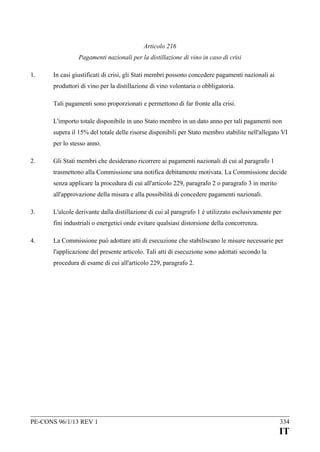 Articolo 216
Pagamenti nazionali per la distillazione di vino in caso di crisi
1.

In casi giustificati di crisi, gli Stati membri possono concedere pagamenti nazionali ai
produttori di vino per la distillazione di vino volontaria o obbligatoria.
Tali pagamenti sono proporzionati e permettono di far fronte alla crisi.
L'importo totale disponibile in uno Stato membro in un dato anno per tali pagamenti non
supera il 15% del totale delle risorse disponibili per Stato membro stabilite nell'allegato VI
per lo stesso anno.

2.

Gli Stati membri che desiderano ricorrere ai pagamenti nazionali di cui al paragrafo 1
trasmettono alla Commissione una notifica debitamente motivata. La Commissione decide
senza applicare la procedura di cui all'articolo 229, paragrafo 2 o paragrafo 3 in merito
all'approvazione della misura e alla possibilità di concedere pagamenti nazionali.

3.

L'alcole derivante dalla distillazione di cui al paragrafo 1 è utilizzato esclusivamente per
fini industriali o energetici onde evitare qualsiasi distorsione della concorrenza.

4.

La Commissione può adottare atti di esecuzione che stabiliscano le misure necessarie per
l'applicazione del presente articolo. Tali atti di esecuzione sono adottati secondo la
procedura di esame di cui all'articolo 229, paragrafo 2.

PE-CONS 96/1/13 REV 1

334

IT

 