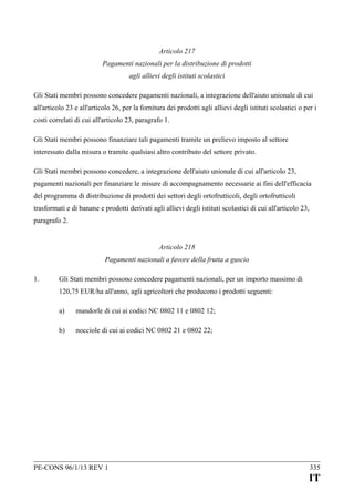 Articolo 217
Pagamenti nazionali per la distribuzione di prodotti
agli allievi degli istituti scolastici
Gli Stati membri possono concedere pagamenti nazionali, a integrazione dell'aiuto unionale di cui
all'articolo 23 e all'articolo 26, per la fornitura dei prodotti agli allievi degli istituti scolastici o per i
costi correlati di cui all'articolo 23, paragrafo 1.
Gli Stati membri possono finanziare tali pagamenti tramite un prelievo imposto al settore
interessato dalla misura o tramite qualsiasi altro contributo del settore privato.
Gli Stati membri possono concedere, a integrazione dell'aiuto unionale di cui all'articolo 23,
pagamenti nazionali per finanziare le misure di accompagnamento necessarie ai fini dell'efficacia
del programma di distribuzione di prodotti dei settori degli ortofrutticoli, degli ortofrutticoli
trasformati e di banane e prodotti derivati agli allievi degli istituti scolastici di cui all'articolo 23,
paragrafo 2.
Articolo 218
Pagamenti nazionali a favore della frutta a guscio
1.

Gli Stati membri possono concedere pagamenti nazionali, per un importo massimo di
120,75 EUR/ha all'anno, agli agricoltori che producono i prodotti seguenti:
a)

mandorle di cui ai codici NC 0802 11 e 0802 12;

b)

nocciole di cui ai codici NC 0802 21 e 0802 22;

PE-CONS 96/1/13 REV 1

335

IT

 