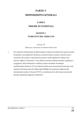 PARTE V
DISPOSIZIONI GENERALI
CAPO I
MISURE ECCEZIONALI
SEZIONE 1
TURBATIVE DEL MERCATO

Articolo 219
Misure per contrastare le turbative del mercato
1.

Per contrastare efficacemente ed effettivamente le minacce di turbativa del mercato causate
da aumenti o cali significativi dei prezzi sui mercati interno o esterno o da altri eventi e
circostanze che causano o minacciano di causare in modo significativo turbative del
mercato, laddove la situazione o i suoi effetti sul mercato sembrano destinati a perdurare o
a peggiorare, alla Commissione è conferito il potere di adottare atti delegati
conformemente all'articolo 227, per l'adozione delle misure necessarie per far fronte a tale
situazione del mercato pur nel rispetto degli obblighi che scaturiscono dagli accordi
internazionali conclusi in forza del TFUE e a condizione che le altre misure previste dal
presente regolamento appaiano insufficienti.

PE-CONS 96/1/13 REV 1

337

IT

 