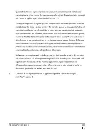 Qualora lo richiedano ragioni imperative di urgenza in caso di minacce di turbativa del
mercato di cui al primo comma del presente paragrafo, agli atti delegati adottati a norma di
tale comma si applica la procedura di cui all'articolo 228.
Tali ragioni imperative di urgenza possono comprendere la necessità di adottare un'azione
immediata per far fronte o evitare turbative del mercato, quando le minacce di turbativa del
mercato si manifestano con tale rapidità o in modo talmente inaspettato che è necessaria
un'azione immediata per affrontare efficacemente ed effettivamente la situazione o quando
l'azione eviterebbe che tali minacce di turbativa del mercato si concretizzino, persistano o
si trasformino in una turbativa più grave e prolungata, ovvero quando il ritardo dell'azione
immediata minaccerebbe di provocare o di aggravare la turbativa ovvero amplierebbe la
portata delle misure successivamente necessarie per far fronte alla minaccia o alla turbativa
o nuocerebbe alla produzione o alle condizioni del mercato.
Nella misura necessaria e per il periodo necessario a far fronte alle turbative del mercato o
alle relative minacce tali misure possono ampliare o modificare la portata, la durata o altri
aspetti di altre misure previste dal presente regolamento, o prevedere restituzioni
all'esportazione, oppure sospendere i dazi all'importazione, in tutto o in parte, anche per
determinati quantitativi e/o periodi, a seconda dei casi.
2.

Le misure di cui al paragrafo 1 non si applicano ai prodotti elencati nell'allegato I,
parte XXIV, sezione 2.

PE-CONS 96/1/13 REV 1

338

IT

 