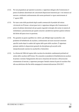 (112)

Per non pregiudicare gli operatori economici, è opportuno delegare alla Commissione il
potere di adottare determinati atti concernenti disposizioni transitorie per i vini immessi sul
mercato e etichettati conformemente alle norme pertinenti in vigore anteriormente al
1° agosto 2009.

(113)

Per tener conto delle peculiarità degli scambi commerciali di prodotti del settore
vitivinicolo tra l'Unione e alcuni paesi terzi, è opportuno delegare alla Commissione il
potere di adottare determinati atti per quanto riguarda le deroghe alle norme in materia di
etichettatura e presentazione per quanto concerne i prodotti da esportare qualora richiesto
dal diritto del paese terzo in questione.

(114)

Per garantire un giusto equilibrio tra i diritti e gli obblighi degli zuccherifici e dei
produttori di barbabietole da zucchero, continueranno ad essere necessari strumenti
specifici anche dopo lo scadere del regime delle quote dello zucchero. È opportuno
pertanto stabilire le disposizioni generali che disciplinano gli accordi scritti
interprofessionali conclusi tra zuccherifici e bieticoltori.

(115)

La riforma del 2006 del regime dello zucchero ha introdotto cambiamenti profondi nel
settore dello zucchero dell'Unione. Per consentire ai produttori di barbabietola da zucchero
di portare a termine l'adeguamento alla nuova situazione del mercato e all'accresciuto
orientamento al mercato, è opportuno prorogare l'attuale sistema di quote di zucchero fino
alla sua abolizione alla fine della campagna di commercializzazione 2016/2017.

PE-CONS 96/1/13 REV 1

33

IT

 