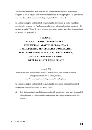 Tuttavia, la Commissione può, mediante atti delegati adottati secondo la procedura
d'urgenza di cui all'articolo 228, decidere che le misure di cui al paragrafo 1 si applichino a
uno o più dei prodotti elencati nell'allegato I, parte XXIV, sezione 2.
3.

La Commissione può adottare atti di esecuzione che stabiliscano le norme procedurali e i
criteri tecnici necessari per l'applicazione delle misure adottate ai sensi del paragrafo 1 del
presente articolo. Tali atti di esecuzione sono adottati secondo la procedura di esame di cui
all'articolo 229, paragrafo 2.

SEZIONE 2
MISURE DI SOSTEGNO DEL MERCATO
CONNESSE A MALATTIE DEGLI ANIMALI
E ALLA PERDITA DI FIDUCIA DEI CONSUMATORI
IN SEGUITO AI RISCHI PER LA SALUTE PUBBLICA,
PER LA SALUTE DEGLI ANIMALI
O PER LA SALUTE DELLE PIANTE

Articolo 220
Misure connesse a malattie degli animali e alla perdita di fiducia dei consumatori
in seguito ai rischi per la salute pubblica,
per la salute degli animali o per la salute delle piante
1.

La Commissione può adottare atti di esecuzione che stabiliscano misure eccezionali di
sostegno del mercato interessato per tenere conto:
a)

delle limitazioni agli scambi intraunionali e agli scambi con i paesi terzi riconducibili
all'applicazione di misure destinate a combattere la propagazione di malattie degli
animali e

PE-CONS 96/1/13 REV 1

339

IT

 