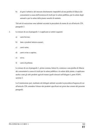 b)

di gravi turbative del mercato direttamente imputabili ad una perdita di fiducia dei
consumatori a causa dell'esistenza di rischi per la salute pubblica, per la salute degli
animali o per la salute delle piante nonché di malattie.

Tali atti di esecuzione sono adottati secondo la procedura di esame di cui all'articolo 229,
paragrafo 2.
2.

Le misure di cui al paragrafo 1 si applicano ai settori seguenti:
a)

carni bovine;

b)

latte e prodotti lattiero-caseari;

c)

carni suine;

d)

carni ovine e caprine;

e)

uova;

f)

carni di pollame.

Le misure di cui al paragrafo 1, primo comma, lettera b), connesse a una perdita di fiducia
dei consumatori a causa di rischi per la salute pubblica o la salute delle piante, si applicano
anche a tutti gli altri prodotti agricoli tranne quelli elencati nell'allegato I, parte XXIV,
sezione 2.
La Commissione può, mediante atti delegati adottati secondo la procedura d'urgenza di cui
all'articolo 228, estendere l'elenco dei prodotti specificati nei primi due commi del presente
paragrafo.

PE-CONS 96/1/13 REV 1

340

IT

 