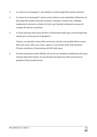3.

Le misure di cui al paragrafo 1 sono adottate su richiesta degli Stati membri interessati.

4.

Le misure di cui al paragrafo 1, primo comma, lettera a), sono subordinate all'adozione, da
parte degli Stati membri interessati, di misure veterinarie e sanitarie atte a debellare
rapidamente le epizoozie e soltanto nei limiti e per il periodo strettamente necessari al
sostegno del mercato in questione.

5.

L'Unione partecipa nella misura del 50% al finanziamento delle spese sostenute dagli Stati
membri per le misure previste al paragrafo 1.
Tuttavia, con riguardo ai settori delle carni bovine, del latte e dei prodotti lattiero-caseari,
delle carni suine e delle carni ovine e caprine, in caso di lotta contro l'afta epizootica
l'Unione contribuisce al finanziamento del 60% delle spese.

6.

Gli Stati membri provvedono affinché, nel caso in cui i produttori contribuiscano alle spese
sostenute dagli Stati membri, ciò non determini una distorsione della concorrenza tra
produttori di Stati membri diversi.

PE-CONS 96/1/13 REV 1

341

IT

 
