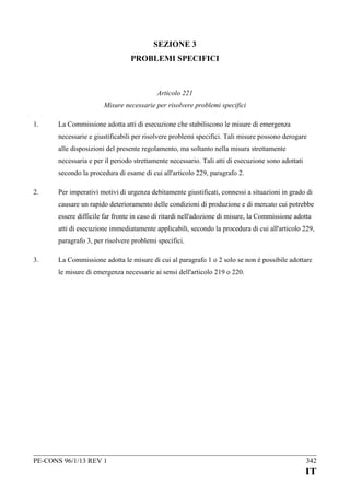 SEZIONE 3
PROBLEMI SPECIFICI

Articolo 221
Misure necessarie per risolvere problemi specifici
1.

La Commissione adotta atti di esecuzione che stabiliscono le misure di emergenza
necessarie e giustificabili per risolvere problemi specifici. Tali misure possono derogare
alle disposizioni del presente regolamento, ma soltanto nella misura strettamente
necessaria e per il periodo strettamente necessario. Tali atti di esecuzione sono adottati
secondo la procedura di esame di cui all'articolo 229, paragrafo 2.

2.

Per imperativi motivi di urgenza debitamente giustificati, connessi a situazioni in grado di
causare un rapido deterioramento delle condizioni di produzione e di mercato cui potrebbe
essere difficile far fronte in caso di ritardi nell'adozione di misure, la Commissione adotta
atti di esecuzione immediatamente applicabili, secondo la procedura di cui all'articolo 229,
paragrafo 3, per risolvere problemi specifici.

3.

La Commissione adotta le misure di cui al paragrafo 1 o 2 solo se non è possibile adottare
le misure di emergenza necessarie ai sensi dell'articolo 219 o 220.

PE-CONS 96/1/13 REV 1

342

IT

 