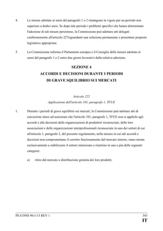 4.

Le misure adottate ai sensi del paragrafo 1 o 2 rimangono in vigore per un periodo non
superiore a dodici mesi. Se dopo tale periodo i problemi specifici che hanno determinato
l'adozione di tali misure persistono, la Commissione può adottare atti delegati
conformemente all'articolo 227riguardanti una soluzione permanente o presentare proposte
legislative appropriate.

5.

La Commissione informa il Parlamento europeo e il Consiglio delle misure adottate ai
sensi del paragrafo 1 o 2 entro due giorni lavorativi dalla relativa adozione.

SEZIONE 4
ACCORDI E DECISIONI DURANTE I PERIODI
DI GRAVE SQUILIBRIO SUI MERCATI

Articolo 222
Applicazione dell'articolo 101, paragrafo 1, TFUE
1.

Durante i periodi di grave squilibrio sui mercati, la Commissione può adottare atti di
esecuzione intesi ad assicurare che l'articolo 101, paragrafo 1, TFUE non si applichi agli
accordi e alle decisioni delle organizzazioni di produttori riconosciute, delle loro
associazioni e delle organizzazioni interprofessionali riconosciute in uno dei settori di cui
all'articolo 1, paragrafo 2, del presente regolamento, nella misura in cui tali accordi e
decisioni non compromettano il corretto funzionamento del mercato interno, siano mirate
esclusivamente a stabilizzare il settore interessato e rientrino in una o più delle seguenti
categorie:
a)

ritiro dal mercato o distribuzione gratuita dei loro prodotti;

PE-CONS 96/1/13 REV 1

343

IT

 