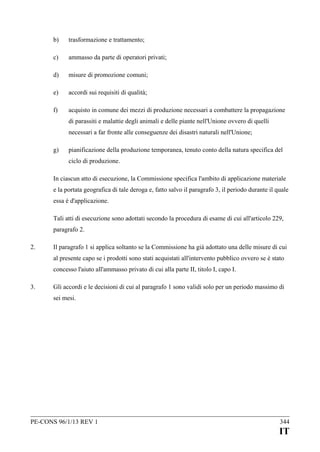 b)

trasformazione e trattamento;

c)

ammasso da parte di operatori privati;

d)

misure di promozione comuni;

e)

accordi sui requisiti di qualità;

f)

acquisto in comune dei mezzi di produzione necessari a combattere la propagazione
di parassiti e malattie degli animali e delle piante nell'Unione ovvero di quelli
necessari a far fronte alle conseguenze dei disastri naturali nell'Unione;

g)

pianificazione della produzione temporanea, tenuto conto della natura specifica del
ciclo di produzione.

In ciascun atto di esecuzione, la Commissione specifica l'ambito di applicazione materiale
e la portata geografica di tale deroga e, fatto salvo il paragrafo 3, il periodo durante il quale
essa è d'applicazione.
Tali atti di esecuzione sono adottati secondo la procedura di esame di cui all'articolo 229,
paragrafo 2.
2.

Il paragrafo 1 si applica soltanto se la Commissione ha già adottato una delle misure di cui
al presente capo se i prodotti sono stati acquistati all'intervento pubblico ovvero se è stato
concesso l'aiuto all'ammasso privato di cui alla parte II, titolo I, capo I.

3.

Gli accordi e le decisioni di cui al paragrafo 1 sono validi solo per un periodo massimo di
sei mesi.

PE-CONS 96/1/13 REV 1

344

IT

 