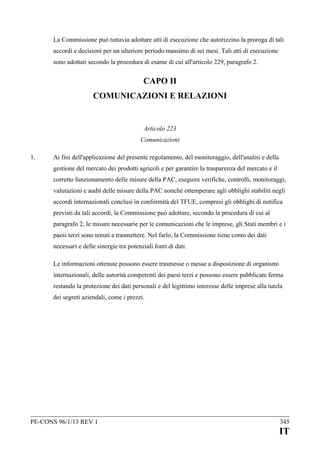 La Commissione può tuttavia adottare atti di esecuzione che autorizzino la proroga di tali
accordi e decisioni per un ulteriore periodo massimo di sei mesi. Tali atti di esecuzione
sono adottati secondo la procedura di esame di cui all'articolo 229, paragrafo 2.

CAPO II
COMUNICAZIONI E RELAZIONI

Articolo 223
Comunicazioni
1.

Ai fini dell'applicazione del presente regolamento, del monitoraggio, dell'analisi e della
gestione del mercato dei prodotti agricoli e per garantire la trasparenza del mercato e il
corretto funzionamento delle misure della PAC, eseguire verifiche, controlli, monitoraggi,
valutazioni e audit delle misure della PAC nonché ottemperare agli obblighi stabiliti negli
accordi internazionali conclusi in conformità del TFUE, compresi gli obblighi di notifica
previsti da tali accordi, la Commissione può adottare, secondo la procedura di cui al
paragrafo 2, le misure necessarie per le comunicazioni che le imprese, gli Stati membri e i
paesi terzi sono tenuti a trasmettere. Nel farlo, la Commissione tiene conto dei dati
necessari e delle sinergie tra potenziali fonti di dati.
Le informazioni ottenute possono essere trasmesse o messe a disposizione di organismi
internazionali, delle autorità competenti dei paesi terzi e possono essere pubblicate ferma
restando la protezione dei dati personali e del legittimo interesse delle imprese alla tutela
dei segreti aziendali, come i prezzi.

PE-CONS 96/1/13 REV 1

345

IT

 
