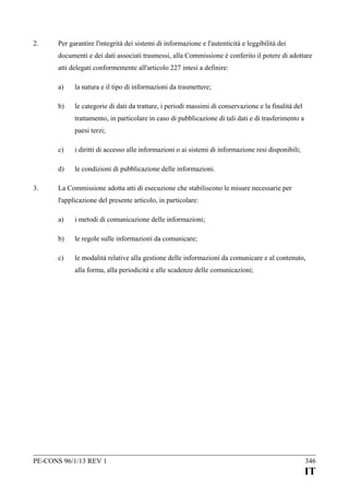 2.

Per garantire l'integrità dei sistemi di informazione e l'autenticità e leggibilità dei
documenti e dei dati associati trasmessi, alla Commissione è conferito il potere di adottare
atti delegati conformemente all'articolo 227 intesi a definire:
a)

la natura e il tipo di informazioni da trasmettere;

b)

le categorie di dati da trattare, i periodi massimi di conservazione e la finalità del
trattamento, in particolare in caso di pubblicazione di tali dati e di trasferimento a
paesi terzi;

c)
d)
3.

i diritti di accesso alle informazioni o ai sistemi di informazione resi disponibili;
le condizioni di pubblicazione delle informazioni.

La Commissione adotta atti di esecuzione che stabiliscono le misure necessarie per
l'applicazione del presente articolo, in particolare:
a)

i metodi di comunicazione delle informazioni;

b)

le regole sulle informazioni da comunicare;

c)

le modalità relative alla gestione delle informazioni da comunicare e al contenuto,
alla forma, alla periodicità e alle scadenze delle comunicazioni;

PE-CONS 96/1/13 REV 1

346

IT

 