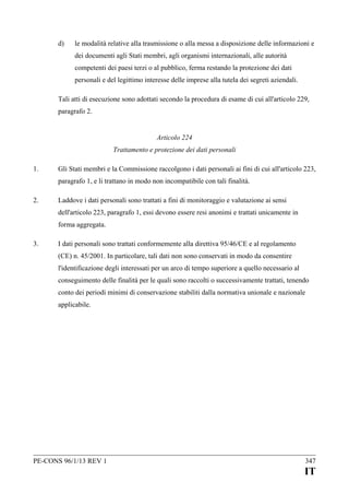 d)

le modalità relative alla trasmissione o alla messa a disposizione delle informazioni e
dei documenti agli Stati membri, agli organismi internazionali, alle autorità
competenti dei paesi terzi o al pubblico, ferma restando la protezione dei dati
personali e del legittimo interesse delle imprese alla tutela dei segreti aziendali.

Tali atti di esecuzione sono adottati secondo la procedura di esame di cui all'articolo 229,
paragrafo 2.
Articolo 224
Trattamento e protezione dei dati personali
1.

Gli Stati membri e la Commissione raccolgono i dati personali ai fini di cui all'articolo 223,
paragrafo 1, e li trattano in modo non incompatibile con tali finalità.

2.

Laddove i dati personali sono trattati a fini di monitoraggio e valutazione ai sensi
dell'articolo 223, paragrafo 1, essi devono essere resi anonimi e trattati unicamente in
forma aggregata.

3.

I dati personali sono trattati conformemente alla direttiva 95/46/CE e al regolamento
(CE) n. 45/2001. In particolare, tali dati non sono conservati in modo da consentire
l'identificazione degli interessati per un arco di tempo superiore a quello necessario al
conseguimento delle finalità per le quali sono raccolti o successivamente trattati, tenendo
conto dei periodi minimi di conservazione stabiliti dalla normativa unionale e nazionale
applicabile.

PE-CONS 96/1/13 REV 1

347

IT

 
