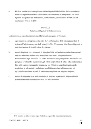 4.

Gli Stati membri informano gli interessati della possibilità che i loro dati personali siano
trattati da organismi nazionali o dell'Unione conformemente al paragrafo 1 e che a tale
riguardo essi godono dei diritti sanciti, rispettivamente, dalla direttiva 95/46/CE e dal
regolamento (CE) n. 45/2001.
Articolo 225
Relazioni obbligatorie della Commissione

La Commissione presenta una relazione al Parlamento europeo e al Consiglio:
a)

ogni tre anni e, per la prima volta, entro il... +, sull'attuazione delle misure riguardanti il
settore dell'apicoltura previste dagli articoli 55, 56 e 57, compresi gli sviluppi più recenti in
materia di sistemi di identificazione degli alveari;

b)

entro il 30 giugno 2014 ed entro il 31 dicembre 2018, sull'andamento della situazione del
mercato nel settore del latte e dei prodotti lattiero-caseari, e in particolare sul
funzionamento degli articoli da 148 a 151, dell'articolo 152, paragrafo 3 e dell'articolo 157,
paragrafo 3, valutando, in particolare, gli effetti sui produttori di latte e sulla produzione di
latte nelle regioni svantaggiate, in relazione con l'obiettivo generale di mantenere la
produzione in tali regioni, e includendo possibili incentivi atti ad incoraggiare gli
agricoltori a concludere accordi di produzione congiunta, con proposte adeguate;

c)

entro il 31 dicembre 2014, sulla possibilità di ampliare la portata dei programmi nelle
scuole al fine di includervi l'olio d'oliva e le olive da tavola;

+

GU: inserire la data: tre anni dopo l'entrata in vigore del presente regolamento.

PE-CONS 96/1/13 REV 1

348

IT

 