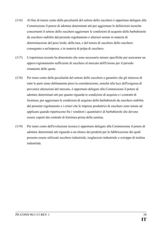 (116)

Al fine di tenere conto delle peculiarità del settore dello zucchero è opportuno delegare alla
Commissione il potere di adottare determinati atti per aggiornare le definizioni tecniche
concernenti il settore dello zucchero aggiornare le condizioni di acquisto delle barbabietole
da zucchero stabilite dal presente regolamento e ulteriori norme in materia di
determinazione del peso lordo, della tara, e del tenore di zucchero dello zucchero
consegnato a un'impresa, e in materia di polpa di zucchero.

(117)

L'esperienza recente ha dimostrato che sono necessarie misure specifiche per assicurare un
approvvigionamento sufficiente di zucchero al mercato dell'Unione per il periodo
rimanente delle quote.

(118)

Per tener conto delle peculiarità del settore dello zucchero e garantire che gli interessi di
tutte le parti siano debitamente presi in considerazione, nonché alla luce dell'esigenza di
prevenire alterazioni del mercato, è opportuno delegare alla Commissione il potere di
adottare determinati atti per quanto riguarda le condizioni di acquisto e i contratti di
fornitura, per aggiornare le condizioni di acquisto delle barbabietole da zucchero stabilite
dal presente regolamento e i criteri che le imprese produttrici di zucchero sono tenute ad
applicare quando ripartiscono fra i venditori i quantitativi di barbabietole che devono
essere coperti dai contratti di fornitura prima della semina;

(119)

Per tener conto dell'evoluzione tecnica è opportuno delegare alla Commissione il potere di
adottare determinati atti riguardo a un elenco dei prodotti per la fabbricazione dei quali
possono essere utilizzati zucchero industriale, isoglucosio industriale o sciroppo di inulina
industriale.

PE-CONS 96/1/13 REV 1

34

IT

 