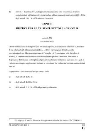 d)

entro il 31 dicembre 2017, sull'applicazione delle norme sulla concorrenza al settore
agricolo in tutti gli Stati membri, in particolare sul funzionamento degli articoli 209 e 210 e
degli articoli 169, 170 e 171 nei settori interessati.

CAPO III
RISERVA PER LE CRISI NEL SETTORE AGRICOLO

Articolo 226
Uso della riserva
I fondi trasferiti dalla riserva per le crisi nel settore agricolo, alle condizioni e secondo la procedura
di cui all'articolo 25 del regolamento (UE) n. …/2013 * e al paragrafo 22 dell'Accordo
interistituzionale tra il Parlamento europeo, il Consiglio e la Commissione sulla disciplina di
bilancio, la cooperazione in materia di bilancio e la sana gestione finanziaria, sono messi a
disposizione delle misure contemplate dal presente regolamento nell'anno o negli anni per i quali è
richiesto un sostegno supplementare e attuate in circostanze che esulano dal normale andamento dei
mercati.
In particolare i fondi sono trasferiti per spese a titolo:
a)

degli articoli da 8 a 21;

b)

degli articoli da 196 a 204 e

c)

degli articoli 219, 220 e 221 del presente regolamento.

*

GU: si prega di inserire il numero del regolamento di cui al documento PE-CONS 94/13.

PE-CONS 96/1/13 REV 1

349

IT

 