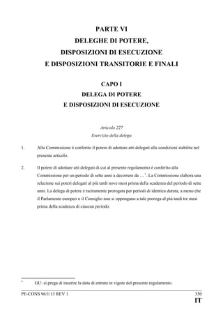 PARTE VI
DELEGHE DI POTERE,
DISPOSIZIONI DI ESECUZIONE
E DISPOSIZIONI TRANSITORIE E FINALI
CAPO I
DELEGA DI POTERE
E DISPOSIZIONI DI ESECUZIONE

Articolo 227
Esercizio della delega
1.

Alla Commissione è conferito il potere di adottare atti delegati alle condizioni stabilite nel
presente articolo.

2.

Il potere di adottare atti delegati di cui al presente regolamento è conferito alla
Commissione per un periodo di sette anni a decorrere da … +. La Commissione elabora una
relazione sui poteri delegati al più tardi nove mesi prima della scadenza del periodo di sette
anni. La delega di potere è tacitamente prorogata per periodi di identica durata, a meno che
il Parlamento europeo o il Consiglio non si oppongano a tale proroga al più tardi tre mesi
prima della scadenza di ciascun periodo.

+

GU: si prega di inserire la data di entrata in vigore del presente regolamento.

PE-CONS 96/1/13 REV 1

350

IT

 