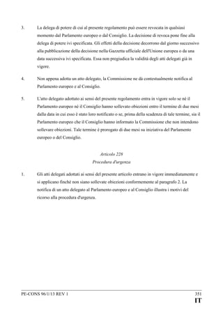 3.

La delega di potere di cui al presente regolamento può essere revocata in qualsiasi
momento dal Parlamento europeo o dal Consiglio. La decisione di revoca pone fine alla
delega di potere ivi specificata. Gli effetti della decisione decorrono dal giorno successivo
alla pubblicazione della decisione nella Gazzetta ufficiale dell'Unione europea o da una
data successiva ivi specificata. Essa non pregiudica la validità degli atti delegati già in
vigore.

4.

Non appena adotta un atto delegato, la Commissione ne dà contestualmente notifica al
Parlamento europeo e al Consiglio.

5.

L'atto delegato adottato ai sensi del presente regolamento entra in vigore solo se né il
Parlamento europeo né il Consiglio hanno sollevato obiezioni entro il termine di due mesi
dalla data in cui esso è stato loro notificato o se, prima della scadenza di tale termine, sia il
Parlamento europeo che il Consiglio hanno informato la Commissione che non intendono
sollevare obiezioni. Tale termine è prorogato di due mesi su iniziativa del Parlamento
europeo o del Consiglio.
Articolo 228
Procedura d'urgenza

1.

Gli atti delegati adottati ai sensi del presente articolo entrano in vigore immediatamente e
si applicano finché non siano sollevate obiezioni conformemente al paragrafo 2. La
notifica di un atto delegato al Parlamento europeo e al Consiglio illustra i motivi del
ricorso alla procedura d'urgenza.

PE-CONS 96/1/13 REV 1

351

IT

 