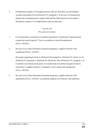 2.

Il Parlamento europeo o il Consiglio possono sollevare obiezioni a un atto delegato
secondo la procedura di cui all'articolo 227, paragrafo 5. In tal caso, la Commissione
abroga l'atto immediatamente a seguito della notifica della decisione con la quale il
Parlamento europeo o il Consiglio hanno sollevato obiezioni.
Articolo 229
Procedura di comitato

1.

La Commissione è assistita da un comitato denominato "comitato per l'organizzazione
comune dei mercati agricoli". Esso è un comitato ai sensi del regolamento
(UE) n. 182/2011.

2.

Nei casi in cui è fatto riferimento al presente paragrafo, si applica l'articolo 5 del
regolamento (UE) n. 182/2011.
Per quanto riguarda gli atti di cui all'articolo 80, paragrafo 5, all'articolo 91, lettere c) e d),
all'articolo 97, paragrafo 4, all'articolo 99, all'articolo 106 e all'articolo 107, paragrafo 3, se
il comitato non formula alcun parere, la Commissione non adotta il progetto di atto di
esecuzione e si applica l'articolo 5, paragrafo 4, terzo comma, del regolamento
(UE) n. 182/2011.

3.

Nei casi in cui è fatto riferimento al presente paragrafo, si applica l'articolo 8 del
regolamento (UE) n. 182/2011, in combinato disposto con l'articolo 5 del medesimo.

PE-CONS 96/1/13 REV 1

352

IT

 