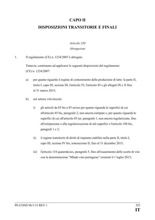 CAPO II
DISPOSIZIONI TRANSITORIE E FINALI

Articolo 230
Abrogazioni
1.

Il regolamento (CE) n. 1234/2007 è abrogato.
Tuttavia, continuano ad applicarsi le seguenti disposizioni del regolamento
(CE) n. 1234/2007:
a)

per quanto riguarda il regime di contenimento della produzione di latte: la parte II,
titolo I, capo III, sezione III, l'articolo 55, l'articolo 85 e gli allegati IX e X fino
al 31 marzo 2015;

b)

nel settore vitivinicolo:
i)

gli articoli da 85 bis a 85 sexies per quanto riguarda le superfici di cui
all'articolo 85 bis, paragrafo 2, non ancora estirpate e, per quanto riguarda le
superfici di cui all'articolo 85 ter, paragrafo 1, non ancora regolarizzate, fino
all'estirpazione o alla regolarizzazione di tali superfici e l'articolo 188 bis,
paragrafi 1 e 2;

ii)

il regime transitorio di diritti di impianto stabilito nella parte II, titolo I,
capo III, sezione IV bis, sottosezione II, fino al 31 dicembre 2015;

iii)

l'articolo 118 quaterdecies, paragrafo 5, fino all'esaurimento delle scorte di vini
con la denominazione "Mlado vino portugizac" esistenti il 1 luglio 2013;

PE-CONS 96/1/13 REV 1

353

IT

 