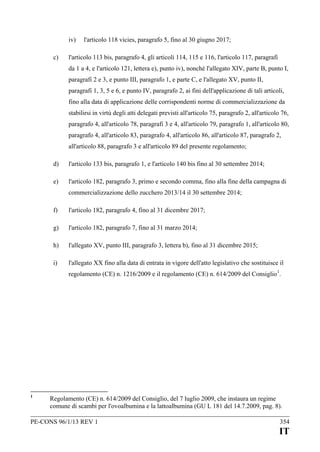 iv)
c)

l'articolo 118 vicies, paragrafo 5, fino al 30 giugno 2017;

l'articolo 113 bis, paragrafo 4, gli articoli 114, 115 e 116, l'articolo 117, paragrafi
da 1 a 4, e l'articolo 121, lettera e), punto iv), nonché l'allegato XIV, parte B, punto I,
paragrafi 2 e 3, e punto III, paragrafo 1, e parte C, e l'allegato XV, punto II,
paragrafi 1, 3, 5 e 6, e punto IV, paragrafo 2, ai fini dell'applicazione di tali articoli,
fino alla data di applicazione delle corrispondenti norme di commercializzazione da
stabilirsi in virtù degli atti delegati previsti all'articolo 75, paragrafo 2, all'articolo 76,
paragrafo 4, all'articolo 78, paragrafi 3 e 4, all'articolo 79, paragrafo 1, all'articolo 80,
paragrafo 4, all'articolo 83, paragrafo 4, all'articolo 86, all'articolo 87, paragrafo 2,
all'articolo 88, paragrafo 3 e all'articolo 89 del presente regolamento;

d)

l'articolo 133 bis, paragrafo 1, e l'articolo 140 bis fino al 30 settembre 2014;

e)

l'articolo 182, paragrafo 3, primo e secondo comma, fino alla fine della campagna di
commercializzazione dello zucchero 2013/14 il 30 settembre 2014;

f)

l'articolo 182, paragrafo 4, fino al 31 dicembre 2017;

g)

l'articolo 182, paragrafo 7, fino al 31 marzo 2014;

h)

l'allegato XV, punto III, paragrafo 3, lettera b), fino al 31 dicembre 2015;

i)

l'allegato XX fino alla data di entrata in vigore dell'atto legislativo che sostituisce il
regolamento (CE) n. 1216/2009 e il regolamento (CE) n. 614/2009 del Consiglio 1.

1

Regolamento (CE) n. 614/2009 del Consiglio, del 7 luglio 2009, che instaura un regime
comune di scambi per l'ovoalbumina e la lattoalbumina (GU L 181 del 14.7.2009, pag. 8).

PE-CONS 96/1/13 REV 1

354

IT

 