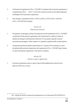 2.

I riferimenti al regolamento (CE) n. 1234/2007 si intendono fatti al presente regolamento e
al regolamento (UE) n. …/2013* e vanno letti secondo la tavola di concordanza figurante
nell'allegato XIV del presente regolamento.

3.

Sono abrogati i regolamenti (CEE) n. 922/72, (CEE) n. 234/79, (CE) n. 1601/96 e
(CE) n. 1037/2001 del Consiglio.
Articolo 231
Disposizioni transitorie

1.

Per garantire un passaggio ordinato dai regimi previsti dal regolamento (CE) n. 1234/2007
a quelli previsti dal presente regolamento, alla Commissione è conferito il potere di
adottare atti delegati conformemente all'articolo 227 per quanto riguarda le misure
necessarie per proteggere i diritti acquisiti e le aspettative legittime delle aziende agricole.

2.

I programmi pluriennali adottati anteriormente al 1° gennaio 2014 continuano a essere
disciplinati dalle pertinenti disposizioni del regolamento (CE) n. 1234/2007 dopo l'entrata
in vigore del presente regolamento e fino alla loro scadenza.
Articolo 232
Entrata in vigore e applicazione

1.

Il presente regolamento entra in vigore il giorno della pubblicazione nella Gazzetta
ufficiale dell'Unione europea.

*

GU: si prega di inserire il numero del regolamento di cui al documento PE-CONS 94/13.

PE-CONS 96/1/13 REV 1

355

IT

 