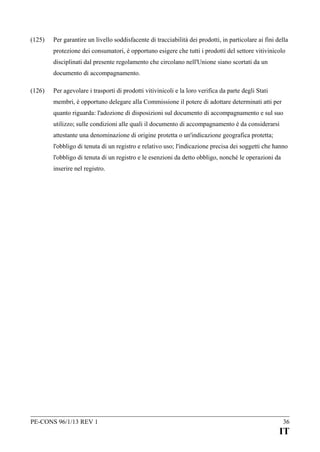 (125)

Per garantire un livello soddisfacente di tracciabilità dei prodotti, in particolare ai fini della
protezione dei consumatori, è opportuno esigere che tutti i prodotti del settore vitivinicolo
disciplinati dal presente regolamento che circolano nell'Unione siano scortati da un
documento di accompagnamento.

(126)

Per agevolare i trasporti di prodotti vitivinicoli e la loro verifica da parte degli Stati
membri, è opportuno delegare alla Commissione il potere di adottare determinati atti per
quanto riguarda: l'adozione di disposizioni sul documento di accompagnamento e sul suo
utilizzo; sulle condizioni alle quali il documento di accompagnamento è da considerarsi
attestante una denominazione di origine protetta o un'indicazione geografica protetta;
l'obbligo di tenuta di un registro e relativo uso; l'indicazione precisa dei soggetti che hanno
l'obbligo di tenuta di un registro e le esenzioni da detto obbligo, nonché le operazioni da
inserire nel registro.

PE-CONS 96/1/13 REV 1

36

IT

 