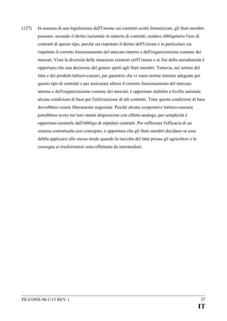 (127)

In assenza di una legislazione dell'Unione sui contratti scritti formalizzati, gli Stati membri
possono, secondo il diritto nazionale in materia di contratti, rendere obbligatorio l'uso di
contratti di questo tipo, purché sia rispettato il diritto dell'Unione e in particolare sia
rispettato il corretto funzionamento del mercato interno e dell'organizzazione comune dei
mercati. Vista la diversità delle situazioni esistenti nell'Unione e ai fini della sussidiarietà è
opportuno che una decisione del genere spetti agli Stati membri. Tuttavia, nel settore del
latte e dei prodotti lattiero-caseari, per garantire che vi siano norme minime adeguate per
questo tipo di contratti e per assicurare altresì il corretto funzionamento del mercato
interno e dell'organizzazione comune dei mercati, è opportuno stabilire a livello unionale
alcune condizioni di base per l'utilizzazione di tali contratti. Tutte queste condizioni di base
dovrebbero essere liberamente negoziate. Poiché alcune cooperative lattiero-casearie
potrebbero avere nei loro statuti disposizioni con effetto analogo, per semplicità è
opportuno esentarle dall'obbligo di stipulare contratti. Per rafforzare l'efficacia di un
sistema contrattuale così concepito, è opportuno che gli Stati membri decidano se esso
debba applicarsi allo stesso modo quando la raccolta del latte presso gli agricoltori e la
consegna ai trasformatori sono effettuate da intermediari.

PE-CONS 96/1/13 REV 1

37

IT

 