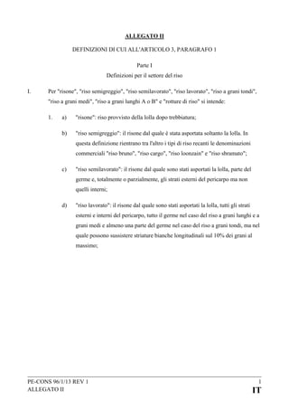 ALLEGATO II
DEFINIZIONI DI CUI ALL'ARTICOLO 3, PARAGRAFO 1
Parte I
Definizioni per il settore del riso
I.

Per "risone", "riso semigreggio", "riso semilavorato", "riso lavorato", "riso a grani tondi",
"riso a grani medi", "riso a grani lunghi A o B" e "rotture di riso" si intende:
1.

a)

"risone": riso provvisto della lolla dopo trebbiatura;

b)

"riso semigreggio": il risone dal quale è stata asportata soltanto la lolla. In
questa definizione rientrano tra l'altro i tipi di riso recanti le denominazioni
commerciali "riso bruno", "riso cargo", "riso loonzain" e "riso sbramato";

c)

"riso semilavorato": il risone dal quale sono stati asportati la lolla, parte del
germe e, totalmente o parzialmente, gli strati esterni del pericarpo ma non
quelli interni;

d)

"riso lavorato": il risone dal quale sono stati asportati la lolla, tutti gli strati
esterni e interni del pericarpo, tutto il germe nel caso del riso a grani lunghi e a
grani medi e almeno una parte del germe nel caso del riso a grani tondi, ma nel
quale possono sussistere striature bianche longitudinali sul 10% dei grani al
massimo;

PE-CONS 96/1/13 REV 1
ALLEGATO II

1

IT

 