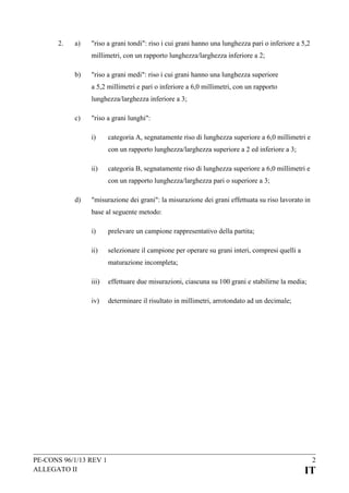 2.

a)

"riso a grani tondi": riso i cui grani hanno una lunghezza pari o inferiore a 5,2
millimetri, con un rapporto lunghezza/larghezza inferiore a 2;

b)

"riso a grani medi": riso i cui grani hanno una lunghezza superiore
a 5,2 millimetri e pari o inferiore a 6,0 millimetri, con un rapporto
lunghezza/larghezza inferiore a 3;

c)

"riso a grani lunghi":
i)

categoria A, segnatamente riso di lunghezza superiore a 6,0 millimetri e
con un rapporto lunghezza/larghezza superiore a 2 ed inferiore a 3;

ii)

categoria B, segnatamente riso di lunghezza superiore a 6,0 millimetri e
con un rapporto lunghezza/larghezza pari o superiore a 3;

d)

"misurazione dei grani": la misurazione dei grani effettuata su riso lavorato in
base al seguente metodo:
i)

prelevare un campione rappresentativo della partita;

ii)

selezionare il campione per operare su grani interi, compresi quelli a
maturazione incompleta;

iii)

effettuare due misurazioni, ciascuna su 100 grani e stabilirne la media;

iv)

determinare il risultato in millimetri, arrotondato ad un decimale;

PE-CONS 96/1/13 REV 1
ALLEGATO II

2

IT

 
