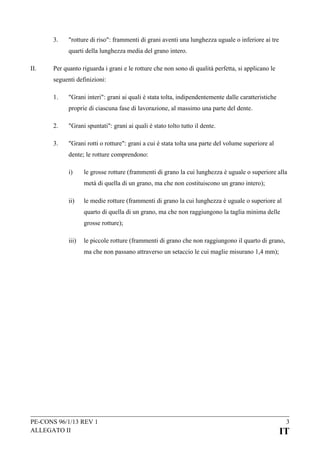 3.

"rotture di riso": frammenti di grani aventi una lunghezza uguale o inferiore ai tre
quarti della lunghezza media del grano intero.

II.

Per quanto riguarda i grani e le rotture che non sono di qualità perfetta, si applicano le
seguenti definizioni:
1.

"Grani interi": grani ai quali è stata tolta, indipendentemente dalle caratteristiche
proprie di ciascuna fase di lavorazione, al massimo una parte del dente.

2.

"Grani spuntati": grani ai quali è stato tolto tutto il dente.

3.

"Grani rotti o rotture": grani a cui è stata tolta una parte del volume superiore al
dente; le rotture comprendono:
i)

le grosse rotture (frammenti di grano la cui lunghezza è uguale o superiore alla
metà di quella di un grano, ma che non costituiscono un grano intero);

ii)

le medie rotture (frammenti di grano la cui lunghezza è uguale o superiore al
quarto di quella di un grano, ma che non raggiungono la taglia minima delle
grosse rotture);

iii)

le piccole rotture (frammenti di grano che non raggiungono il quarto di grano,
ma che non passano attraverso un setaccio le cui maglie misurano 1,4 mm);

PE-CONS 96/1/13 REV 1
ALLEGATO II

3

IT

 