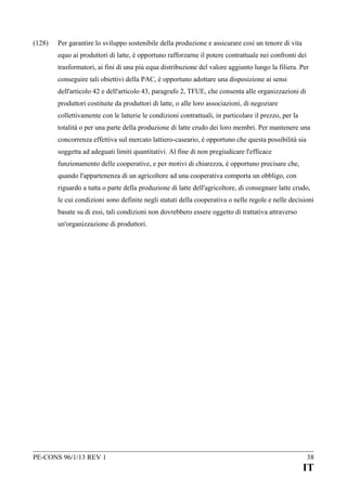 (128)

Per garantire lo sviluppo sostenibile della produzione e assicurare così un tenore di vita
equo ai produttori di latte, è opportuno rafforzarne il potere contrattuale nei confronti dei
trasformatori, ai fini di una più equa distribuzione del valore aggiunto lungo la filiera. Per
conseguire tali obiettivi della PAC, è opportuno adottare una disposizione ai sensi
dell'articolo 42 e dell'articolo 43, paragrafo 2, TFUE, che consenta alle organizzazioni di
produttori costituite da produttori di latte, o alle loro associazioni, di negoziare
collettivamente con le latterie le condizioni contrattuali, in particolare il prezzo, per la
totalità o per una parte della produzione di latte crudo dei loro membri. Per mantenere una
concorrenza effettiva sul mercato lattiero-caseario, è opportuno che questa possibilità sia
soggetta ad adeguati limiti quantitativi. Al fine di non pregiudicare l'efficace
funzionamento delle cooperative, e per motivi di chiarezza, è opportuno precisare che,
quando l'appartenenza di un agricoltore ad una cooperativa comporta un obbligo, con
riguardo a tutta o parte della produzione di latte dell'agricoltore, di consegnare latte crudo,
le cui condizioni sono definite negli statuti della cooperativa o nelle regole e nelle decisioni
basate su di essi, tali condizioni non dovrebbero essere oggetto di trattativa attraverso
un'organizzazione di produttori.

PE-CONS 96/1/13 REV 1

38

IT

 