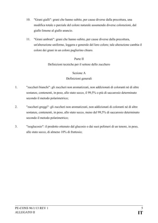 10.

"Grani gialli": grani che hanno subito, per cause diverse dalla precottura, una
modifica totale o parziale del colore naturale assumendo diverse colorazioni, dal
giallo limone al giallo arancio.

11.

"Grani ambrati": grani che hanno subito, per cause diverse dalla precottura,
un'alterazione uniforme, leggera e generale del loro colore; tale alterazione cambia il
colore dei grani in un colore paglierino chiaro.
Parte II
Definizioni tecniche per il settore dello zucchero
Sezione A
Definizioni generali

1.

"zuccheri bianchi": gli zuccheri non aromatizzati, non addizionati di coloranti né di altre
sostanze, contenenti, in peso, allo stato secco, il 99,5% o più di saccarosio determinato
secondo il metodo polarimetrico;

2.

"zuccheri greggi": gli zuccheri non aromatizzati, non addizionati di coloranti né di altre
sostanze, contenenti, in peso, allo stato secco, meno del 99,5% di saccarosio determinato
secondo il metodo polarimetrico;

3.

"isoglucosio": il prodotto ottenuto dal glucosio o dai suoi polimeri di un tenore, in peso,
allo stato secco, di almeno 10% di fruttosio;

PE-CONS 96/1/13 REV 1
ALLEGATO II

5

IT

 