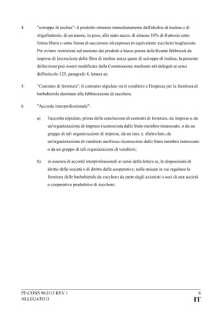 4.

"sciroppo di inulina": il prodotto ottenuto immediatamente dall'idrolisi di inulina o di
oligofruttosio, di un tenore, in peso, allo stato secco, di almeno 10% di fruttosio sotto
forma libera o sotto forma di saccarosio ed espresso in equivalente zucchero/isoglucosio.
Per evitare restrizioni sul mercato dei prodotti a basso potere dolcificante fabbricati da
imprese di lavorazione della fibra di inulina senza quote di sciroppo di inulina, la presente
definizione può essere modificata dalla Commissione mediante atti delegati ai sensi
dell'articolo 125, paragrafo 4, lettera a);

5.

"Contratto di fornitura": il contratto stipulato tra il venditore e l'impresa per la fornitura di
barbabietole destinate alla fabbricazione di zucchero.

6.

"Accordo interprofessionale":
a)

l'accordo stipulato, prima della conclusione di contratti di fornitura, da imprese o da
un'organizzazione di imprese riconosciuta dallo Stato membro interessato, o da un
gruppo di tali organizzazioni di imprese, da un lato, e, d'altro lato, da
un'organizzazione di venditori anch'essa riconosciuta dallo Stato membro interessato
o da un gruppo di tali organizzazioni di venditori;

b)

in assenza di accordi interprofessionali ai sensi della lettera a), le disposizioni di
diritto delle società o di diritto delle cooperative, nella misura in cui regolano la
fornitura delle barbabietole da zucchero da parte degli azionisti o soci di una società
o cooperativa produttrice di zucchero.

PE-CONS 96/1/13 REV 1
ALLEGATO II

6

IT

 