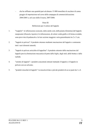 –

che ha raffinato una quantità pari ad almeno 15 000 tonnellate di zucchero di canna
greggio di importazione nel corso della campagna di commercializzazione
2004/2005 o, nel caso della Croazia, 2007/2008.
Parte III
Definizioni per il settore del luppolo

1.

"Luppolo": le infiorescenze essiccate, dette anche coni, della pianta (femmina) del luppolo
rampicante (Humulus lupulus); le infiorescenze, di colore verde-giallo e di forma ovoidale,
sono provviste di peduncolo e la loro sezione maggiore varia generalmente tra 2 e 5 cm;

2.

"luppolo in polvere": il prodotto ottenuto mediante macinazione del luppolo e contenente
tutti i suoi elementi naturali;

3.

"luppolo in polvere arricchito di luppolina": il prodotto ottenuto dalla macinazione del
luppolo previa eliminazione meccanica di parte delle foglie, degli steli, delle brattee e delle
rachidi;

4.

"estratto di luppolo": i prodotti concentrati ottenuti trattando il luppolo o il luppolo in
polvere con un solvente;

5.

"prodotti miscelati di luppolo": la miscela di due o più dei prodotti di cui ai punti da 1 a 4.

PE-CONS 96/1/13 REV 1
ALLEGATO II

8

IT

 