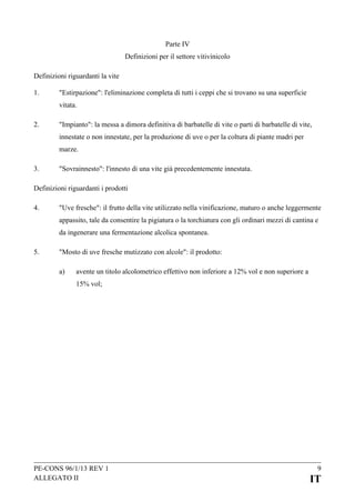 Parte IV
Definizioni per il settore vitivinicolo
Definizioni riguardanti la vite
1.

"Estirpazione": l'eliminazione completa di tutti i ceppi che si trovano su una superficie
vitata.

2.

"Impianto": la messa a dimora definitiva di barbatelle di vite o parti di barbatelle di vite,
innestate o non innestate, per la produzione di uve o per la coltura di piante madri per
marze.

3.

"Sovrainnesto": l'innesto di una vite già precedentemente innestata.

Definizioni riguardanti i prodotti
4.

"Uve fresche": il frutto della vite utilizzato nella vinificazione, maturo o anche leggermente
appassito, tale da consentire la pigiatura o la torchiatura con gli ordinari mezzi di cantina e
da ingenerare una fermentazione alcolica spontanea.

5.

"Mosto di uve fresche mutizzato con alcole": il prodotto:
a)

avente un titolo alcolometrico effettivo non inferiore a 12% vol e non superiore a
15% vol;

PE-CONS 96/1/13 REV 1
ALLEGATO II

9

IT

 