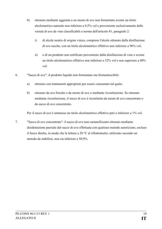 b)

ottenuto mediante aggiunta a un mosto di uve non fermentato avente un titolo
alcolometrico naturale non inferiore a 8,5% vol e proveniente esclusivamente dalle
varietà di uve da vino classificabili a norma dell'articolo 81, paragrafo 2:
i)

di alcole neutro di origine vinica, compreso l'alcole ottenuto dalla distillazione
di uve secche, con un titolo alcolometrico effettivo non inferiore a 96% vol;

ii)

o di un prodotto non rettificato proveniente dalla distillazione di vino e avente
un titolo alcolometrico effettivo non inferiore a 52% vol e non superiore a 80%
vol.

6.

"Succo di uve": il prodotto liquido non fermentato ma fermentescibile:
a)

ottenuto con trattamenti appropriati per essere consumato tal quale;

b)

ottenuto da uve fresche o da mosto di uve o mediante ricostituzione. Se ottenuto
mediante ricostituzione, il succo di uve è ricostituito da mosto di uve concentrato o
da succo di uve concentrato.

Per il succo di uve è ammesso un titolo alcolometrico effettivo pari o inferiore a 1% vol.
7.

"Succo di uve concentrato": il succo di uve non caramellizzato ottenuto mediante
disidratazione parziale del succo di uve effettuata con qualsiasi metodo autorizzato, escluso
il fuoco diretto, in modo che la lettura a 20 °C al rifrattometro, utilizzato secondo un
metodo da stabilirsi, non sia inferiore a 50,9%.

PE-CONS 96/1/13 REV 1
ALLEGATO II

10

IT

 