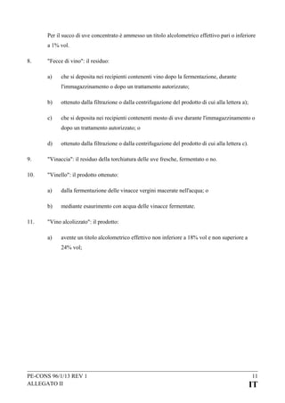 Per il succo di uve concentrato è ammesso un titolo alcolometrico effettivo pari o inferiore
a 1% vol.
8.

"Fecce di vino": il residuo:
a)

che si deposita nei recipienti contenenti vino dopo la fermentazione, durante
l'immagazzinamento o dopo un trattamento autorizzato;

b)

ottenuto dalla filtrazione o dalla centrifugazione del prodotto di cui alla lettera a);

c)

che si deposita nei recipienti contenenti mosto di uve durante l'immagazzinamento o
dopo un trattamento autorizzato; o

d)

ottenuto dalla filtrazione o dalla centrifugazione del prodotto di cui alla lettera c).

9.

"Vinaccia": il residuo della torchiatura delle uve fresche, fermentato o no.

10.

"Vinello": il prodotto ottenuto:
a)
b)

11.

dalla fermentazione delle vinacce vergini macerate nell'acqua; o
mediante esaurimento con acqua delle vinacce fermentate.

"Vino alcolizzato": il prodotto:
a)

avente un titolo alcolometrico effettivo non inferiore a 18% vol e non superiore a
24% vol;

PE-CONS 96/1/13 REV 1
ALLEGATO II

11

IT

 