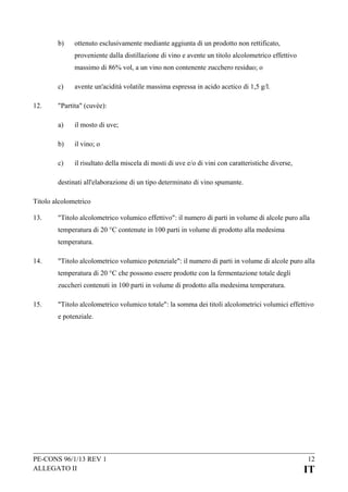 b)

ottenuto esclusivamente mediante aggiunta di un prodotto non rettificato,
proveniente dalla distillazione di vino e avente un titolo alcolometrico effettivo
massimo di 86% vol, a un vino non contenente zucchero residuo; o

c)
12.

avente un'acidità volatile massima espressa in acido acetico di 1,5 g/l.

"Partita" (cuvée):
a)

il mosto di uve;

b)

il vino; o

c)

il risultato della miscela di mosti di uve e/o di vini con caratteristiche diverse,

destinati all'elaborazione di un tipo determinato di vino spumante.
Titolo alcolometrico
13.

"Titolo alcolometrico volumico effettivo": il numero di parti in volume di alcole puro alla
temperatura di 20 °C contenute in 100 parti in volume di prodotto alla medesima
temperatura.

14.

"Titolo alcolometrico volumico potenziale": il numero di parti in volume di alcole puro alla
temperatura di 20 °C che possono essere prodotte con la fermentazione totale degli
zuccheri contenuti in 100 parti in volume di prodotto alla medesima temperatura.

15.

"Titolo alcolometrico volumico totale": la somma dei titoli alcolometrici volumici effettivo
e potenziale.

PE-CONS 96/1/13 REV 1
ALLEGATO II

12

IT

 