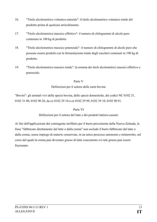 16.

"Titolo alcolometrico volumico naturale": il titolo alcolometrico volumico totale del
prodotto prima di qualsiasi arricchimento.

17.

"Titolo alcolometrico massico effettivo": il numero di chilogrammi di alcole puro
contenuto in 100 kg di prodotto.

18.

"Titolo alcolometrico massico potenziale": il numero di chilogrammi di alcole puro che
possono essere prodotti con la fermentazione totale degli zuccheri contenuti in 100 kg di
prodotto.

19.

"Titolo alcolometrico massico totale": la somma dei titoli alcolometrici massici effettivo e
potenziale.
Parte V
Definizioni per il settore delle carni bovine

"Bovini": gli animali vivi della specie bovina, delle specie domestiche, dei codici NC 0102 21,
0102 31 00, 0102 90 20, da ex 0102 29 10 a ex 0102 29 99, 0102 39 10, 0102 90 91.
Parte VI
Definizioni per il settore del latte e dei prodotti lattiero-caseari
Ai fini dell'applicazione del contingente tariffario per il burro proveniente dalla Nuova Zelanda, la
frase "fabbricato direttamente dal latte o dalla crema" non esclude il burro fabbricato dal latte o
dalla crema, senza impiego di materie conservate, in un unico processo autonomo e ininterrotto, nel
corso del quale la crema può diventare grasso di latte concentrato e/o tale grasso può essere
frazionato.

PE-CONS 96/1/13 REV 1
ALLEGATO II

13

IT

 