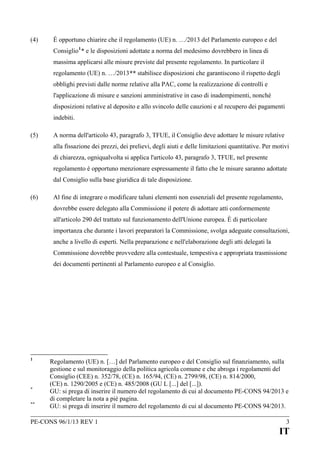 (4)

È opportuno chiarire che il regolamento (UE) n. …/2013 del Parlamento europeo e del
Consiglio 1 * e le disposizioni adottate a norma del medesimo dovrebbero in linea di
massima applicarsi alle misure previste dal presente regolamento. In particolare il
regolamento (UE) n. …/2013** stabilisce disposizioni che garantiscono il rispetto degli
obblighi previsti dalle norme relative alla PAC, come la realizzazione di controlli e
l'applicazione di misure e sanzioni amministrative in caso di inadempimenti, nonché
disposizioni relative al deposito e allo svincolo delle cauzioni e al recupero dei pagamenti
indebiti.

(5)

A norma dell'articolo 43, paragrafo 3, TFUE, il Consiglio deve adottare le misure relative
alla fissazione dei prezzi, dei prelievi, degli aiuti e delle limitazioni quantitative. Per motivi
di chiarezza, ogniqualvolta si applica l'articolo 43, paragrafo 3, TFUE, nel presente
regolamento è opportuno menzionare espressamente il fatto che le misure saranno adottate
dal Consiglio sulla base giuridica di tale disposizione.

(6)

Al fine di integrare o modificare taluni elementi non essenziali del presente regolamento,
dovrebbe essere delegato alla Commissione il potere di adottare atti conformemente
all'articolo 290 del trattato sul funzionamento dell'Unione europea. È di particolare
importanza che durante i lavori preparatori la Commissione, svolga adeguate consultazioni,
anche a livello di esperti. Nella preparazione e nell'elaborazione degli atti delegati la
Commissione dovrebbe provvedere alla contestuale, tempestiva e appropriata trasmissione
dei documenti pertinenti al Parlamento europeo e al Consiglio.

1

*
**

Regolamento (UE) n. […] del Parlamento europeo e del Consiglio sul finanziamento, sulla
gestione e sul monitoraggio della politica agricola comune e che abroga i regolamenti del
Consiglio (CEE) n. 352/78, (CE) n. 165/94, (CE) n. 2799/98, (CE) n. 814/2000,
(CE) n. 1290/2005 e (CE) n. 485/2008 (GU L [...] del [...]).
GU: si prega di inserire il numero del regolamento di cui al documento PE-CONS 94/2013 e
di completare la nota a pié pagina.
GU: si prega di inserire il numero del regolamento di cui al documento PE-CONS 94/2013.

PE-CONS 96/1/13 REV 1

3

IT

 