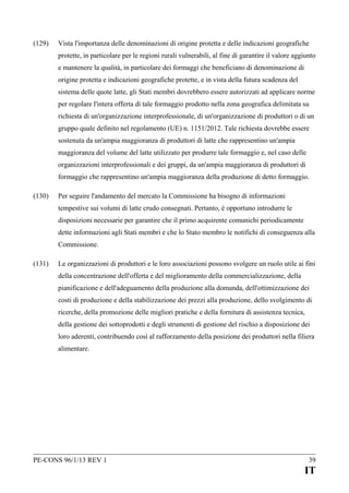 (129)

Vista l'importanza delle denominazioni di origine protetta e delle indicazioni geografiche
protette, in particolare per le regioni rurali vulnerabili, al fine di garantire il valore aggiunto
e mantenere la qualità, in particolare dei formaggi che beneficiano di denominazione di
origine protetta e indicazioni geografiche protette, e in vista della futura scadenza del
sistema delle quote latte, gli Stati membri dovrebbero essere autorizzati ad applicare norme
per regolare l'intera offerta di tale formaggio prodotto nella zona geografica delimitata su
richiesta di un'organizzazione interprofessionale, di un'organizzazione di produttori o di un
gruppo quale definito nel regolamento (UE) n. 1151/2012. Tale richiesta dovrebbe essere
sostenuta da un'ampia maggioranza di produttori di latte che rappresentino un'ampia
maggioranza del volume del latte utilizzato per produrre tale formaggio e, nel caso delle
organizzazioni interprofessionali e dei gruppi, da un'ampia maggioranza di produttori di
formaggio che rappresentino un'ampia maggioranza della produzione di detto formaggio.

(130)

Per seguire l'andamento del mercato la Commissione ha bisogno di informazioni
tempestive sui volumi di latte crudo consegnati. Pertanto, è opportuno introdurre le
disposizioni necessarie per garantire che il primo acquirente comunichi periodicamente
dette informazioni agli Stati membri e che lo Stato membro le notifichi di conseguenza alla
Commissione.

(131)

Le organizzazioni di produttori e le loro associazioni possono svolgere un ruolo utile ai fini
della concentrazione dell'offerta e del miglioramento della commercializzazione, della
pianificazione e dell'adeguamento della produzione alla domanda, dell'ottimizzazione dei
costi di produzione e della stabilizzazione dei prezzi alla produzione, dello svolgimento di
ricerche, della promozione delle migliori pratiche e della fornitura di assistenza tecnica,
della gestione dei sottoprodotti e degli strumenti di gestione del rischio a disposizione dei
loro aderenti, contribuendo così al rafforzamento della posizione dei produttori nella filiera
alimentare.

PE-CONS 96/1/13 REV 1

39

IT

 