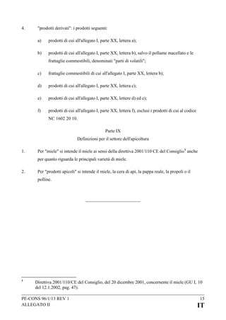 4.

"prodotti derivati": i prodotti seguenti:
a)

prodotti di cui all'allegato I, parte XX, lettera a);

b)

prodotti di cui all'allegato I, parte XX, lettera b), salvo il pollame macellato e le
frattaglie commestibili, denominati "parti di volatili";

c)

frattaglie commestibili di cui all'allegato I, parte XX, lettera b);

d)

prodotti di cui all'allegato I, parte XX, lettera c);

e)

prodotti di cui all'allegato I, parte XX, lettere d) ed e);

f)

prodotti di cui all'allegato I, parte XX, lettera f), esclusi i prodotti di cui al codice
NC 1602 20 10.
Parte IX
Definizioni per il settore dell'apicoltura

1.

Per "miele" si intende il miele ai sensi della direttiva 2001/110 CE del Consiglio 1 anche
per quanto riguarda le principali varietà di miele.

2.

Per "prodotti apicoli" si intende il miele, la cera di api, la pappa reale, la propoli o il
polline.

1

Direttiva 2001/110/CE del Consiglio, del 20 dicembre 2001, concernente il miele (GU L 10
del 12.1.2002, pag. 47).

PE-CONS 96/1/13 REV 1
ALLEGATO II

15

IT

 
