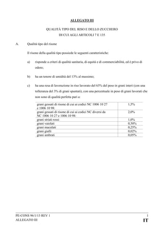ALLEGATO III
QUALITÀ TIPO DEL RISO E DELLO ZUCCHERO
DI CUI AGLI ARTICOLI 7 E 135
A.

Qualità tipo del risone
Il risone della qualità tipo possiede le seguenti caratteristiche:
a)

risponde a criteri di qualità sanitaria, di equità e di commerciabilità, ed è privo di
odore;

b)

ha un tenore di umidità del 13% al massimo;

c)

ha una resa di lavorazione in riso lavorato del 63% del peso in grani interi (con una
tolleranza del 3% di grani spuntati), con una percentuale in peso di grani lavorati che
non sono di qualità perfetta pari a:
grani gessati di risone di cui ai codici NC 1006 10 27
e 1006 10 98:
grani gessati di risone di cui ai codici NC diversi da
NC 1006 10 27 e 1006 10 98:
grani striati rossi
grani vaiolati
grani maculati
grani gialli
grani ambrati

PE-CONS 96/1/13 REV 1
ALLEGATO III

1,5%
2,0%
1,0%
0,50%
0,25%
0,02%
0,05%

1

IT

 