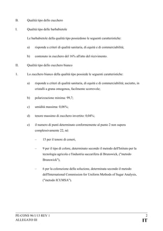 B.

Qualità tipo dello zucchero

I.

Qualità tipo delle barbabietole
Le barbabietole della qualità tipo possiedono le seguenti caratteristiche:
a)

risponde a criteri di qualità sanitaria, di equità e di commerciabilità;

b)

contenuto in zucchero del 16% all'atto del ricevimento.

II.

Qualità tipo dello zucchero bianco

1.

Lo zucchero bianco della qualità tipo possiede le seguenti caratteristiche:
a)

risponde a criteri di qualità sanitaria, di equità e di commerciabilità; asciutto, in
cristalli a grana omogenea, facilmente scorrevole;

b)

polarizzazione minima: 99,7;

c)

umidità massima: 0,06%;

d)

tenore massimo di zucchero invertito: 0,04%;

e)

il numero di punti determinato conformemente al punto 2 non supera
complessivamente 22, né:
–

15 per il tenore di ceneri,

–

9 per il tipo di colore, determinato secondo il metodo dell'Istituto per la
tecnologia agricola e l'industria saccarifera di Brunswick, ("metodo
Brunswick"),

–

6 per la colorazione della soluzione, determinata secondo il metodo
dell'International Commission for Uniform Methods of Sugar Analysis,
("metodo ICUMSA").

PE-CONS 96/1/13 REV 1
ALLEGATO III

2

IT

 